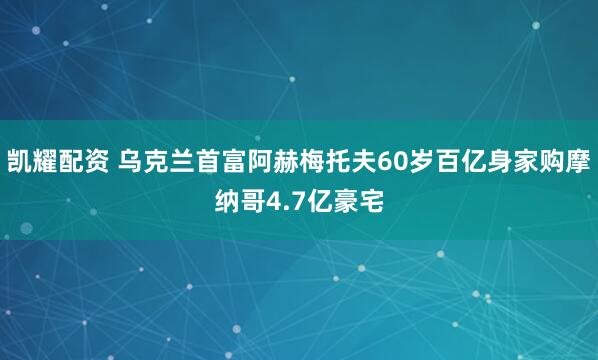 凯耀配资 乌克兰首富阿赫梅托夫60岁百亿身家购摩纳哥4.7亿豪宅