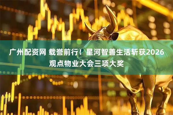 广州配资网 载誉前行！星河智善生活斩获2026观点物业大会三项大奖