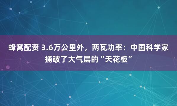 蜂窝配资 3.6万公里外，两瓦功率：中国科学家捅破了大气层的“天花板”